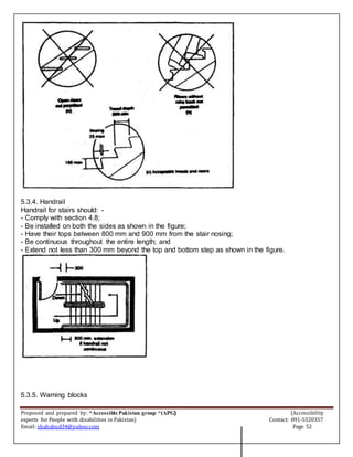 Proposed and prepared by: “Accessible Pakistan group “(APG) (Accessibility
experts for People with disabilities in Pakistan) Contact: 091-5520357
Email: shahabud34@yahoo.com Page 52
5.3.4. Handrail
Handrail for stairs should: -
- Comply with section 4.8;
- Be installed on both the sides as shown in the figure;
- Have their tops between 800 mm and 900 mm from the stair nosing;
- Be continuous throughout the entire length; and
- Extend not less than 300 mm beyond the top and bottom step as shown in the figure.
5.3.5. Warning blocks
 