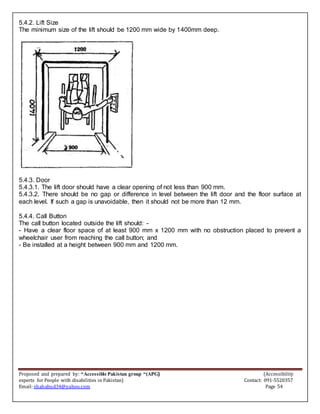 Proposed and prepared by: “Accessible Pakistan group “(APG) (Accessibility
experts for People with disabilities in Pakistan) Contact: 091-5520357
Email: shahabud34@yahoo.com Page 54
5.4.2. Lift Size
The minimum size of the lift should be 1200 mm wide by 1400mm deep.
5.4.3. Door
5.4.3.1. The lift door should have a clear opening of not less than 900 mm.
5.4.3.2. There should be no gap or difference in level between the lift door and the floor surface at
each level. If such a gap is unavoidable, then it should not be more than 12 mm.
5.4.4. Call Button
The call button located outside the lift should: -
- Have a clear floor space of at least 900 mm x 1200 mm with no obstruction placed to prevent a
wheelchair user from reaching the call button; and
- Be installed at a height between 900 mm and 1200 mm.
 