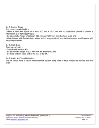 Proposed and prepared by: “Accessible Pakistan group “(APG) (Accessibility
experts for People with disabilities in Pakistan) Contact: 091-5520357
Email: shahabud34@yahoo.com Page 55
5.4.5. Control Panel
The control panel should: -
- Have a dear floor space of at least 900 mm x 1200 mm with no obstruction placed to prevent a
wheelchair user from reaching it;
- Be placed at a height of between 900 mm and 1200 mm from the floor level; and
- Have buttons with Braille/raised letters and in sharp contrast from the background to aid people with
visual impairments.
5.4.6. Grab Bars
Grab bars should: -
- Comply with section 4.8;
- Be placed at a height of 900 mm from the floor level; and
- Be fixed on both sides and at the rear of the lift.
5.4.7. Audio and Visual Indicators
The lift should have a voice announcement system along with a visual display to indicate the floor
level.
 