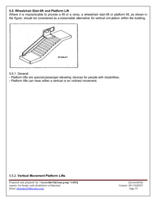 Proposed and prepared by: “Accessible Pakistan group “(APG) (Accessibility
experts for People with disabilities in Pakistan) Contact: 091-5520357
Email: shahabud34@yahoo.com Page 57
5.5. Wheelchair Stair-lift and Platform Lift
Where it is impracticable to provide a lift or a ramp, a wheelchair stair-lift or platform lift, as shown in
the figure, should be considered as a reasonable alternative for vertical circulation within the building.
5.5.1. General
- Platform lifts are special passenger elevating devices for people with disabilities.
- Platform lifts can have either a vertical or an inclined movement.
5.5.2. Vertical Movement Platform Lifts
 