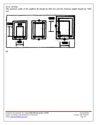 Proposed and prepared by: “Accessible Pakistan group “(APG) (Accessibility
experts for People with disabilities in Pakistan) Contact: 091-5520357
Email: shahabud34@yahoo.com Page 59
5.5.4. Lift Size
The minimum width of the platform lift should be 900 mm and the minimum length should be 1200
mm.
56
 