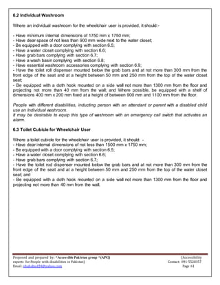Proposed and prepared by: “Accessible Pakistan group “(APG) (Accessibility
experts for People with disabilities in Pakistan) Contact: 091-5520357
Email: shahabud34@yahoo.com Page 61
6.2 Individual Washroom
Where an individual washroom for the wheelchair user is provided, it should:-
- Have minimum internal dimensions of 1750 mm x 1750 mm;
- Have dear space of not less than 900 mm wide next to the water closet;
- Be equipped with a door complying with section 6.5;
- Have a water closet complying with section 6.6;
- Have grab bars complying with section 6.7;
- Have a wash basin complying with section 6.8;
- Have essential washroom accessories complying with section 6.9;
- Have the toilet roll dispenser mounted below the grab bars and at not more than 300 mm from the
front edge of the seat and at a height between 50 mm and 250 mm from the top of the water closet
seat;
- Be equipped with a doth hook mounted on a side wall not more than 1300 mm from the floor and
projecting not more than 40 mm from the wall; and Where possible, be equipped with a shelf of
dimensions 400 mm x 200 mm fixed at a height of between 900 mm and 1100 mm from the floor.
People with different disabilities, inducting person with an attendant or parent with a disabled child
use an Individual washroom.
It may be desirable to equip this type of washroom with an emergency call switch that activates an
alarm.
6.3 Toilet Cubicle for Wheelchair User
Where a toilet cubicle for the wheelchair user is provided, it should: -
- Have dear internal dimensions of not less than 1500 mm x 1750 mm;
- Be equipped with a door complying with section 6.5;
- Have a water closet complying with section 6.6;
- Have grab bars complying with section 6.7;
- Have the toilet rod dispenser mounted below the grab bars and at not more than 300 mm from the
front edge of the seat and at a height between 50 mm and 250 mm from the top of the water closet
seat; and
- Be equipped with a doth hook mounted on a side wall not more than 1300 mm from the floor and
projecting not more than 40 mm from the wall.
 