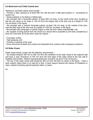 Proposed and prepared by: “Accessible Pakistan group “(APG) (Accessibility
experts for People with disabilities in Pakistan) Contact: 091-5520357
Email: shahabud34@yahoo.com Page 67
6.5 Washroom and Toilet Cubicle door
Washroom and toilet cubicle doors should: -
- Provide a clear opening of at least 900 mm with the door in fully open position in - accordance to
section 4.6;
- Swing outwards or be sliding or folding type;
- Be provided with a horizontal pull-bar, at least 600 mm long, on the inside of the door, located so
that the end closer to he hinge is 130 mm from the hinged side of the door and at a height of 1100
mm as shown in the figure;
- Be provided with a vertical/ horizontal pull-bar, at least 140 mm long, on the outside of the door,
near the latch side of the door and at a height of 1100 mm as shown in the figure;
- Be provided with spring-type or gravity hinges so that the door closes automatically; and
- Be capable of being locked from the inside by a device that is operable by one hand, activated by a
force not more than 22 N and which does not require: -
- Fine finger control,
- Tight grasping, and
- Pinching or twisting of the wrist.
- Doors should be lockable from inside and releasable from outside under emergency situations.
6.6 Water Closet
Water closet should comply with the following requirements: -
- Be located between 460 mm to 480 mm from the centerline of the water closet to the adjacent wall
and have a dear dimension of 750 mm from the front edge of the water closet to the rear wall to
facilitate side transfer; (Details regarding wheelchair transfers are given in the annexure.)
- The top of the water closet seat should be 500 mm from the floor as shown in the figure; - Have a
back support where there is ho seat lid or tank. A back support reduces the chance of imbalance or
injury caused by leaning against exposed valves or pipes;
64
 