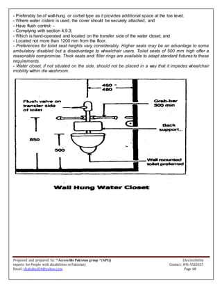 Proposed and prepared by: “Accessible Pakistan group “(APG) (Accessibility
experts for People with disabilities in Pakistan) Contact: 091-5520357
Email: shahabud34@yahoo.com Page 68
- Preferably be of wall-hung or corbel type as it provides additional space at the toe level;
- Where water cistern is used, the cover should be securely attached; and
- Have flush control: -
- Complying with section 4.9.3;
- Which is hand-operated and located on the transfer side of the water closet; and
- Located not more than 1200 mm from the floor.
- Preferences for toilet seat heights vary considerably. Higher seats may be an advantage to some
ambulatory disabled but a disadvantage to wheelchair users. Toilet seats of 500 mm high offer a
reasonable compromise. Thick seats and: filler rings are available to adapt standard fixtures to these
requirements.
- Water closet, if not situated on the side, should not be placed in a way that it impedes wheelchair
mobility within die washroom.
 