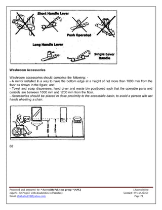Proposed and prepared by: “Accessible Pakistan group “(APG) (Accessibility
experts for People with disabilities in Pakistan) Contact: 091-5520357
Email: shahabud34@yahoo.com Page 71
Washroom Accessories
Washroom accessories should comprise the following: -
- A mirror installed In a way to have the bottom edge at a height of not more than 1000 mm from the
floor as shown in the figure; and
- Towel and soap dispensers, hand dryer and waste bin positioned such that the operable parts and
controls are between 1000 mm and 1200 mm from the floor.
- Accessories should be placed in dose proximity to the accessible basin, to avoid a person with wet
hands wheeling a chair.
68
 