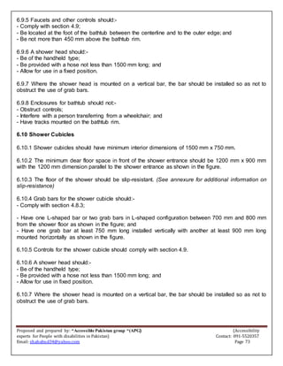 Proposed and prepared by: “Accessible Pakistan group “(APG) (Accessibility
experts for People with disabilities in Pakistan) Contact: 091-5520357
Email: shahabud34@yahoo.com Page 73
6.9.5 Faucets and other controls should:-
- Comply with section 4.9;
- Be located at the foot of the bathtub between the centerline and to the outer edge; and
- Be not more than 450 mm above the bathtub rim.
6.9.6 A shower head should:-
- Be of the handheld type;
- Be provided with a hose not less than 1500 mm long; and
- Allow for use in a fixed position.
6.9.7 Where the shower head is mounted on a vertical bar, the bar should be installed so as not to
obstruct the use of grab bars.
6.9.8 Enclosures for bathtub should not:-
- Obstruct controls;
- Interfere with a person transferring from a wheelchair; and
- Have tracks mounted on the bathtub rim.
6.10 Shower Cubicles
6.10.1 Shower cubicles should have minimum interior dimensions of 1500 mm x 750 mm.
6.10.2 The minimum dear floor space in front of the shower entrance should be 1200 mm x 900 mm
with the 1200 mm dimension parallel to the shower entrance as shown in the figure.
6.10.3 The floor of the shower should be slip-resistant. (See annexure for additional information on
slip-resistance)
6.10.4 Grab bars for the shower cubicle should:-
- Comply with section 4.8.3;
- Have one L-shaped bar or two grab bars in L-shaped configuration between 700 mm and 800 mm
from the shower floor as shown in the figure; and
- Have one grab bar at least 750 mm long installed vertically with another at least 900 mm long
mounted horizontally as shown in the figure.
6.10.5 Controls for the shower cubicle should comply with section 4.9.
6.10.6 A shower head should:-
- Be of the handheld type;
- Be provided with a hose not less than 1500 mm long; and
- Allow for use in fixed position.
6.10.7 Where the shower head is mounted on a vertical bar, the bar should be installed so as not to
obstruct the use of grab bars.
 