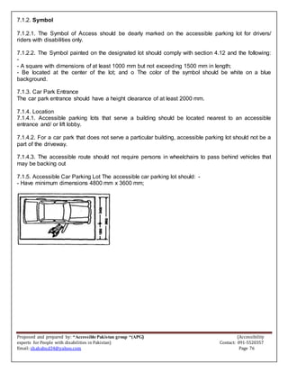 Proposed and prepared by: “Accessible Pakistan group “(APG) (Accessibility
experts for People with disabilities in Pakistan) Contact: 091-5520357
Email: shahabud34@yahoo.com Page 76
7.1.2. Symbol
7.1.2.1. The Symbol of Access should be dearly marked on the accessible parking lot for drivers/
riders with disabilities only.
7.1.2.2. The Symbol painted on the designated lot should comply with section 4.12 and the following:
-
- A square with dimensions of at least 1000 mm but not exceeding 1500 mm in length;
- Be located at the center of the lot; and o The color of the symbol should be white on a blue
background.
7.1.3. Car Park Entrance
The car park entrance should have a height clearance of at least 2000 mm.
7.1.4. Location
7.1.4.1. Accessible parking lots that serve a building should be located nearest to an accessible
entrance and/ or lift lobby.
7.1.4.2. For a car park that does not serve a particular building, accessible parking lot should not be a
part of the driveway.
7.1.4.3. The accessible route should not require persons in wheelchairs to pass behind vehicles that
may be backing out
7.1.5. Accessible Car Parking Lot The accessible car parking lot should: -
- Have minimum dimensions 4800 mm x 3600 mm;
 