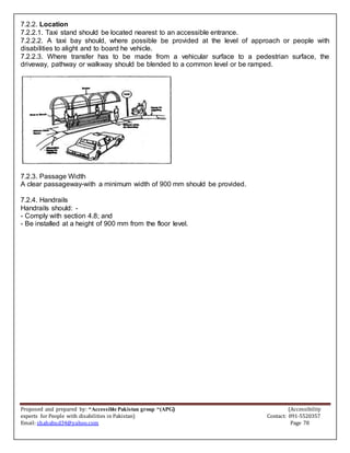 Proposed and prepared by: “Accessible Pakistan group “(APG) (Accessibility
experts for People with disabilities in Pakistan) Contact: 091-5520357
Email: shahabud34@yahoo.com Page 78
7.2.2. Location
7.2.2.1. Taxi stand should be located nearest to an accessible entrance.
7.2.2.2. A taxi bay should, where possible be provided at the level of approach or people with
disabilities to alight and to board he vehicle.
7.2.2.3. Where transfer has to be made from a vehicular surface to a pedestrian surface, the
driveway, pathway or walkway should be blended to a common level or be ramped.
7.2.3. Passage Width
A clear passageway-with a minimum width of 900 mm should be provided.
7.2.4. Handrails
Handrails should: -
- Comply with section 4.8; and
- Be installed at a height of 900 mm from the floor level.
 