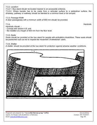 Proposed and prepared by: “Accessible Pakistan group “(APG) (Accessibility
experts for People with disabilities in Pakistan) Contact: 091-5520357
Email: shahabud34@yahoo.com Page 80
7.3.2. Location
7.3.2.1. Bus stand should be located nearest to an accessible entrance.
7.3.2.2. Where transfer has to be made from a vehicular surface to a pedestrian surface, the
driveway, pathway or walkway should be blended to a common level or be ramped.
7.3.3. Passage Width
A clear passageway with a minimum width of 900 mm should be provided.
7.3.4. Handrails
Handrails should: -
- Comply with section 4.8; and
- Be installed at a height of 900 mm from the floor level.
7.3.5. Seats
Seats should be provided at the bus stand for people with ambulatory disabilities. These seats should
be positioned such as not to impede the movement of wheelchair users.
7.3.6. Shelter
A shelter should be provided at the bus stand for protection against adverse weather conditions.
 