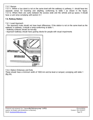 Proposed and prepared by: “Accessible Pakistan group “(APG) (Accessibility
experts for People with disabilities in Pakistan) Contact: 091-5520357
Email: shahabud34@yahoo.com Page 81
7.3.7. Ramps
7.3.7.1. Where a bus stand is not on the same level with the walkway or pathway, it should have two
separate ramps for boarding and alighting, conforming to table l as shown in the figure.
7.3.7.2. Where there are curbs between the access aisle and the vehicle pick-up space, it should
have a curb ramp complying with section 5.1
7.4. Railway Station
7.4.1. Level Approach
- The approach route should not have level differences. If the station is not on the same level as the
walkway or pathway, it should a ramp conforming to table 1.
- Walkway surfaces should be non-slip.
- Approach walkway should have guiding blocks for people with visual impairments
7.4.2. Station Entrances and Exits
These should have a minimum width of 1600 mm and be level or ramped, complying with table 1
(Bg 39).
 