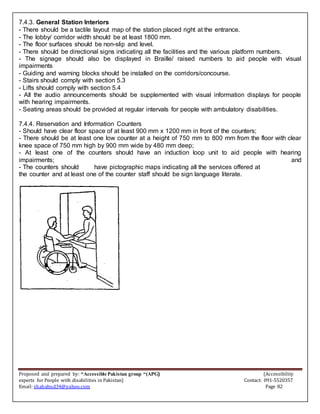 Proposed and prepared by: “Accessible Pakistan group “(APG) (Accessibility
experts for People with disabilities in Pakistan) Contact: 091-5520357
Email: shahabud34@yahoo.com Page 82
7.4.3. General Station Interiors
- There should be a tactile layout map of the station placed right at the entrance.
- The lobby/ corridor width should be at least 1800 mm.
- The floor surfaces should be non-slip and level.
- There should be directional signs indicating all the facilities and the various platform numbers.
- The signage should also be displayed in Braille/ raised numbers to aid people with visual
impairments
- Guiding and warning blocks should be installed on the corridors/concourse.
- Stairs should comply with section 5.3
- Lifts should comply with section 5.4
- All the audio announcements should be supplemented with visual information displays for people
with hearing impairments.
- Seating areas should be provided at regular intervals for people with ambulatory disabilities.
7.4.4. Reservation and Information Counters
- Should have clear floor space of at least 900 mm x 1200 mm in front of the counters;
- There should be at least one low counter at a height of 750 mm to 800 mm from the floor with clear
knee space of 750 mm high by 900 mm wide by 480 mm deep;
- At least one of the counters should have an induction loop unit to aid people with hearing
impairments; and
- The counters should have pictographic maps indicating all the services offered at
the counter and at least one of the counter staff should be sign language literate.
 