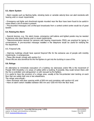 Proposed and prepared by: “Accessible Pakistan group “(APG) (Accessibility
experts for People with disabilities in Pakistan) Contact: 091-5520357
Email: shahabud34@yahoo.com Page 86
8.3. Alarm System
- Alarm signals such as flashing lights, vibrating beds or variable velocity fans can alert residents with
hearing and/ or visual impairments.
- Emergency exit lights and directional signals mounted near the floor have been found to be useful in
cases where a lot of smoke is present.
- Pre-recorded messages and on-the-spot broadcasts from a central control centre would be of great
benefit.
8.4. Raising the Alarm
- Special devices, e.g., fire alarm boxes, emergency call buttons and lighted panels may be needed
by persons who have hearing and/ or visual impairments.
- Telecommunication devices for persons with hearing impairments (TDD) are practical for typing in
conversations. A pre-recorded message installed in the telephone would be useful for notifying the
fire department.
8.5. Fireproof Lifts
- High-rise buildings should have special fireproof lifts for the exclusive use of people with mobility
impairments, in emergencies.
- These lifts should comply with section 5.4
These lifts are also beneficial for the fire fighters to get into the building in case of fire.
8.6. Refuge
An alternative to immediate evacuation of a building via staircases and/or lifts is the movement of
People With Disability s to areas of safety within a building. If possible, they could remain there until
the fire is controlled and extinguished or until rescued by fire fighters.
It is useful to have the provision of a refuge area, usually at the fire-protected stair landing on each
floor that can safely hold one or two wheelchairs.
The refuge area should:-
- Have doorways with dear opening width of 900 mm and complying with section 4.6; and
- Have an alarm switch installed between 900 mm and 1200 mm from the floor level.
 
