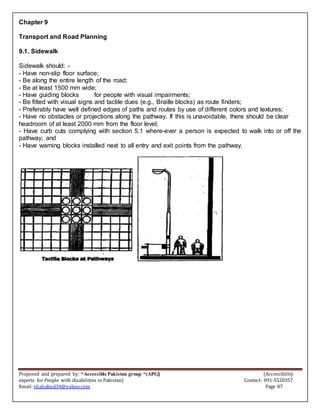 Proposed and prepared by: “Accessible Pakistan group “(APG) (Accessibility
experts for People with disabilities in Pakistan) Contact: 091-5520357
Email: shahabud34@yahoo.com Page 87
Chapter 9
Transport and Road Planning
9.1. Sidewalk
Sidewalk should: -
- Have non-slip floor surface;
- Be along the entire length of the road;
- Be at least 1500 mm wide;
- Have guiding blocks for people with visual impairments;
- Be fitted with visual signs and tactile dues (e.g., Braille blocks) as route finders;
- Preferably have well defined edges of paths and routes by use of different colors and textures;
- Have no obstacles or projections along the pathway. If this is unavoidable, there should be clear
headroom of at least 2000 mm from the floor level;
- Have curb cuts complying with section 5.1 where-ever a person is expected to walk into or off the
pathway; and
- Have warning blocks installed next to all entry and exit points from the pathway.
 