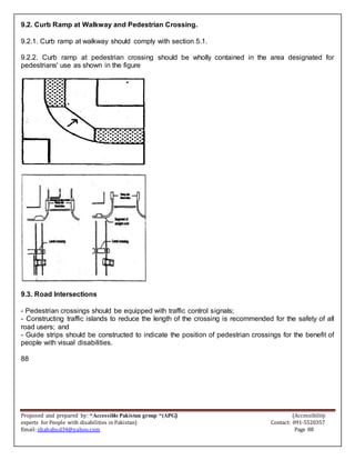 Proposed and prepared by: “Accessible Pakistan group “(APG) (Accessibility
experts for People with disabilities in Pakistan) Contact: 091-5520357
Email: shahabud34@yahoo.com Page 88
9.2. Curb Ramp at Walkway and Pedestrian Crossing.
9.2.1. Curb ramp at walkway should comply with section 5.1.
9.2.2. Curb ramp at pedestrian crossing should be wholly contained in the area designated for
pedestrians' use as shown in the figure
9.3. Road Intersections
- Pedestrian crossings should be equipped with traffic control signals;
- Constructing traffic islands to reduce the length of the crossing is recommended for the safety of all
road users; and
- Guide strips should be constructed to indicate the position of pedestrian crossings for the benefit of
people with visual disabilities.
88
 