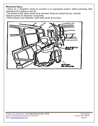 Proposed and prepared by: “Accessible Pakistan group “(APG) (Accessibility
experts for People with disabilities in Pakistan) Contact: 091-5520357
Email: shahabud34@yahoo.com Page 91
Wheelchair Space
- Space for a wheelchair should be provided in an appropriate position, without preventing other
passengers from getting on and off;
- The location of that space should be as indicated, inside and outside the bus, using the
Standard symbol for wheelchair accessibility;
- Wheel stoppers and wheelchair safety belts should be provided.
 