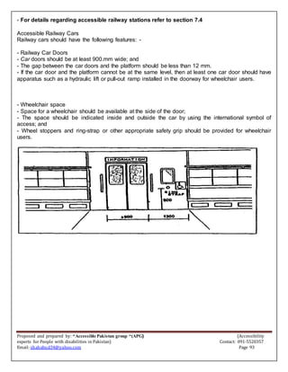 Proposed and prepared by: “Accessible Pakistan group “(APG) (Accessibility
experts for People with disabilities in Pakistan) Contact: 091-5520357
Email: shahabud34@yahoo.com Page 93
- For details regarding accessible railway stations refer to section 7.4
Accessible Railway Cars
Railway cars should have the following features: -
- Railway Car Doors
- Car doors should be at least 900.mm wide; and
- The gap between the car doors and the platform should be less than 12 mm.
- If the car door and the platform cannot be at the same level, then at least one car door should have
apparatus such as a hydraulic lift or pull-out ramp installed in the doorway for wheelchair users.
- Wheelchair space
- Space for a wheelchair should be available at the side of the door;
- The space should be indicated inside and outside the car by using the international symbol of
access; and
- Wheel stoppers and ring-strap or other appropriate safety grip should be provided for wheelchair
users.
 