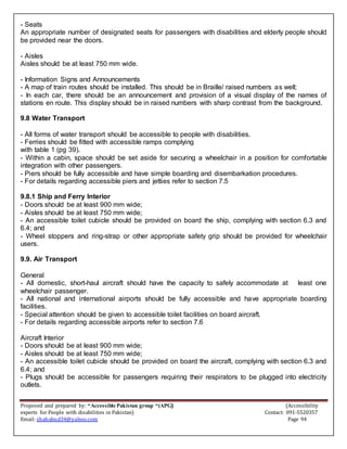 Proposed and prepared by: “Accessible Pakistan group “(APG) (Accessibility
experts for People with disabilities in Pakistan) Contact: 091-5520357
Email: shahabud34@yahoo.com Page 94
- Seats
An appropriate number of designated seats for passengers with disabilities and elderly people should
be provided near the doors.
- Aisles
Aisles should be at least 750 mm wide.
- Information Signs and Announcements
- A map of train routes should be installed. This should be in Braille/ raised numbers as well;
- In each car, there should be an announcement and provision of a visual display of the names of
stations en route. This display should be in raised numbers with sharp contrast from the background.
9.8 Water Transport
- All forms of water transport should be accessible to people with disabilities.
- Ferries should be fitted with accessible ramps complying
with table 1 (pg 39).
- Within a cabin, space should be set aside for securing a wheelchair in a position for comfortable
integration with other passengers.
- Piers should be fully accessible and have simple boarding and disembarkation procedures.
- For details regarding accessible piers and jetties refer to section 7.5
9.8.1 Ship and Ferry Interior
- Doors should be at least 900 mm wide;
- Aisles should be at least 750 mm wide;
- An accessible toilet cubicle should be provided on board the ship, complying with section 6.3 and
6.4; and
- Wheel stoppers and ring-strap or other appropriate safety grip should be provided for wheelchair
users.
9.9. Air Transport
General
- All domestic, short-haul aircraft should have the capacity to safely accommodate at least one
wheelchair passenger.
- All national and international airports should be fully accessible and have appropriate boarding
facilities.
- Special attention should be given to accessible toilet facilities on board aircraft.
- For details regarding accessible airports refer to section 7.6
Aircraft Interior
- Doors should be at least 900 mm wide;
- Aisles should be at least 750 mm wide;
- An accessible toilet cubicle should be provided on board the aircraft, complying with section 6.3 and
6.4; and
- Plugs should be accessible for passengers requiring their respirators to be plugged into electricity
outlets.
 
