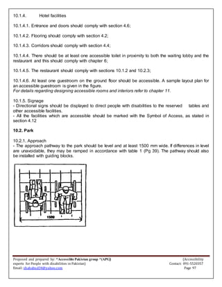 Proposed and prepared by: “Accessible Pakistan group “(APG) (Accessibility
experts for People with disabilities in Pakistan) Contact: 091-5520357
Email: shahabud34@yahoo.com Page 97
10.1.4. Hotel facilities
10.1.4.1. Entrance and doors should comply with section 4.6;
10.1.4.2. Flooring should comply with section 4.2;
10.1.4.3. Corridors should comply with section 4.4;
10.1.4.4. There should be at least one accessible toilet in proximity to both the waiting lobby and the
restaurant and this should comply with chapter 6;
10.1.4.5. The restaurant should comply with sections 10.1.2 and 10.2.3;
10.1.4.6. At least one guestroom on the ground floor should be accessible. A sample layout plan for
an accessible guestroom is given in the figure.
For details regarding designing accessible rooms and interiors refer to chapter 11.
10.1.5. Signage
- Directional signs should be displayed to direct people with disabilities to the reserved tables and
other accessible facilities.
- All the facilities which are accessible should be marked with the Symbol of Access, as stated in
section 4.12
10.2. Park
10.2.1. Approach
- The approach pathway to the park should be level and at least 1500 mm wide. If differences in level
are unavoidable, they may be ramped in accordance with table 1 (Pg 39). The pathway should also
be installed with guiding blocks.
 