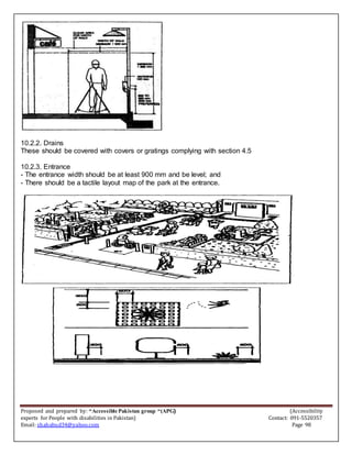 Proposed and prepared by: “Accessible Pakistan group “(APG) (Accessibility
experts for People with disabilities in Pakistan) Contact: 091-5520357
Email: shahabud34@yahoo.com Page 98
10.2.2. Drains
These should be covered with covers or gratings complying with section 4.5
10.2.3. Entrance
- The entrance width should be at least 900 mm and be level; and
- There should be a tactile layout map of the park at the entrance.
 
