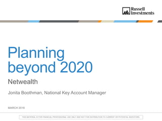 MARCH 2018
Planning
beyond 2020
Netwealth
Jonita Boothman, National Key Account Manager
THIS MATERIAL IS FOR FINANCIAL PROFESSIONAL USE ONLY AND NOT FOR DISTRIBUTION TO CURRENT OR POTENTIAL INVESTORS.
 