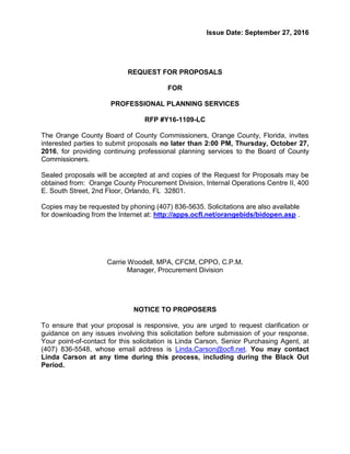 Issue Date: September 27, 2016
REQUEST FOR PROPOSALS
FOR
PROFESSIONAL PLANNING SERVICES
RFP #Y16-1109-LC
The Orange County Board of County Commissioners, Orange County, Florida, invites
interested parties to submit proposals no later than 2:00 PM, Thursday, October 27,
2016, for providing continuing professional planning services to the Board of County
Commissioners.
Sealed proposals will be accepted at and copies of the Request for Proposals may be
obtained from: Orange County Procurement Division, Internal Operations Centre II, 400
E. South Street, 2nd Floor, Orlando, FL 32801.
Copies may be requested by phoning (407) 836-5635. Solicitations are also available
for downloading from the Internet at: http://apps.ocfl.net/orangebids/bidopen.asp .
Carrie Woodell, MPA, CFCM, CPPO, C.P.M.
Manager, Procurement Division
NOTICE TO PROPOSERS
To ensure that your proposal is responsive, you are urged to request clarification or
guidance on any issues involving this solicitation before submission of your response.
Your point-of-contact for this solicitation is Linda Carson, Senior Purchasing Agent, at
(407) 836-5548, whose email address is Linda.Carson@ocfl.net. You may contact
Linda Carson at any time during this process, including during the Black Out
Period.
 