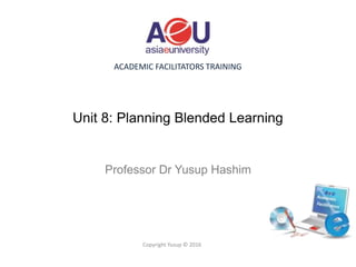 ACADEMIC FACILITATORS TRAINING
Unit 8: Planning Blended Learning
Professor Dr Yusup Hashim
Copyright Yusup © 2016
 