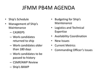 JFMM PB4M AGENDA
• Ship’s Schedule            • Budgeting for Ship’s
• Management of Ship’s         Maintenance
  Maintenance                • Logistics and Technical
   – CASREPS                   Expertise
   – Work candidates         • Availability Coordination
     returned to ship        • New Issues
   – Work candidates older   • Current Metrics
     than 180 days           • Commanding Officer’s Issues
   – Work candidates to be
     passed to history
   – CSMP/AWP Review
   – Ship’s BAWP
 