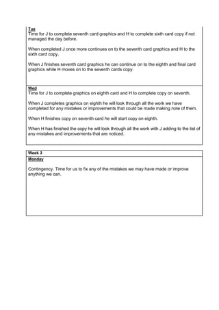 Tue
Time for J to complete seventh card graphics and H to complete sixth card copy if not
managed the day before.
When completed J once more continues on to the seventh card graphics and H to the
sixth card copy.
When J finishes seventh card graphics he can continue on to the eighth and final card
graphics while H moves on to the seventh cards copy.
Wed
Time for J to complete graphics on eighth card and H to complete copy on seventh.
When J completes graphics on eighth he will look through all the work we have
completed for any mistakes or improvements that could be made making note of them.
When H finishes copy on seventh card he will start copy on eighth.
When H has finished the copy he will look through all the work with J adding to the list of
any mistakes and improvements that are noticed.
Week 3
Monday
Contingency. Time for us to fix any of the mistakes we may have made or improve
anything we can.
 
