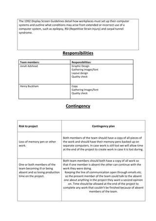 The 1992 Display Screen Guidelines detail how workplaces must set up their computer
systems and outline what conditions may arise from extended or incorrect use of a
computer system, such as epilepsy, RSI (Repetitive Strain Injury) and carpal tunnel
syndrome.
Responsibilities
Team members: Responsibilities:
Jonah Adshead Graphic Design
Gathering images/font
Layout design
Quality check
Henry Buckham Copy
Gathering Images/font
Quality check
Contingency
Risk to project Contingency plan
Loss of memory pen or other
work.
Both members of the team should have a copy of all pieces of
the work and should have their memory pens backed up on
separate computers. In case work is still lost we will allow time
at the end of the project to create work in case it is lost during.
One or both members of the
team becoming ill or being
absent and so losing production
time on the project.
Both team members should both have a copy of all work so
that if one member is absent the other can continue with the
work they were doing.
Keeping the line of communication open through emails etc.
so the present member of the team could talk to the absent
one about anything in the project they want a second opinion
on. Time should be allowed at the end of the project to
complete any work that couldn’t be finished because of absent
members of the team.
 