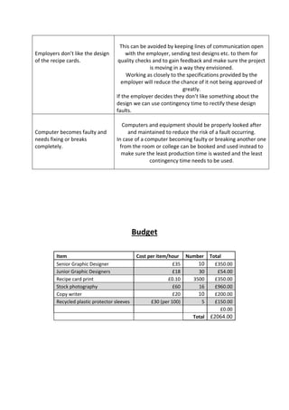 Employers don’t like the design
of the recipe cards.
This can be avoided by keeping lines of communication open
with the employer, sending test designs etc. to them for
quality checks and to gain feedback and make sure the project
is moving in a way they envisioned.
Working as closely to the specifications provided by the
employer will reduce the chance of it not being approved of
greatly.
If the employer decides they don’t like something about the
design we can use contingency time to rectify these design
faults.
Computer becomes faulty and
needs fixing or breaks
completely.
Computers and equipment should be properly looked after
and maintained to reduce the risk of a fault occurring.
In case of a computer becoming faulty or breaking another one
from the room or college can be booked and used instead to
make sure the least production time is wasted and the least
contingency time needs to be used.
Budget
Item Cost per item/hour Number Total
Senior Graphic Designer £35 10 £350.00
Junior Graphic Designers £18 30 £54.00
Recipe card print £0.10 3500 £350.00
Stock photography £60 16 £960.00
Copy writer £20 10 £200.00
Recycled plastic protector sleeves £30 (per 100) 5 £150.00
£0.00
Total £2064.00
 