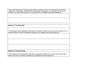 Once I have finished the first page, I will begin on the second. The rest of this session will consist of 
creating the second page. I will create the second page by Illustrating my characters and using the 
scanner to put it into the computer so I can add them to my digitally rotoscoped background. 
Session 3: The third page. 
The characters will be illustrated using pencils and paper. I will then use the scanner to upload it on to 
the Mac. Where I will add my illustrated drawings to my digitally rotoscoped background. 
Session 4: The fourth page 
The characters will be illustrated using pencils and paper, I will then scan it and upload it to the Mac. 
Where I will add my illustrated drawings to my digitally rotoscoped background. 
 
