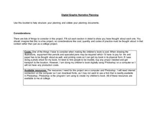 Digital Graphic Narrative Planning 
Use this booklet to help structure your planning and collate your planning documents. 
Considerations: 
There are lots of things to consider in this project. Fill out each section in detail to show you have thought about each one. You 
should imagine that this is a live project, so considerations like cost, quantity and codes of practice must be thought about in that 
context rather than just as a college project. 
Costs: One of the things I have to consider when making the children’s book is cost. When drawing the 
illustrations, equipment like pencils and specialist pens may be required which I’d have to pay for. Ink and 
paper has to be thought about as well, and printing costs so I can get my book in its physical form. If I was 
doing a photo shoot for my book, I’d need to hire people to be models, buy any props I needed and get 
transport to the location. However, I am doing my children’s book digitally using Photoshop on a computer so I 
will not have any production costs. 
Available resources: The resources I need for this project are a computer and Photoshop. I will need internet 
connection on the computer so I can download fonts, as I may not want to use a font that is readily available 
in Photoshop. Photoshop is the program I am using to create my children’s book. All of these resources are 
available to me at college. 
 