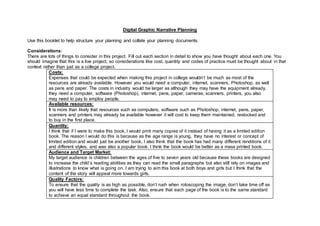 Digital Graphic Narrative Planning
Use this booklet to help structure your planning and collate your planning documents.
Considerations:
There are lots of things to consider in this project. Fill out each section in detail to show you have thought about each one. You
should imagine that this is a live project, so considerations like cost, quantity and codes of practice must be thought about in that
context rather than just as a college project.
Costs:
Expenses that could be expected when making this project in college wouldn’t be much as most of the
resources are already available. However you would need a computer, internet, scanners, Photoshop, as well
as pens and paper. The costs in industry would be larger as although they may have the equipment already,
they need a computer, software (Photoshop), internet, pens, paper, cameras, scanners, printers, you also
may need to pay to employ people.
Available resources:
It is more than likely that resources such as computers, software such as Photoshop, internet, pens, paper,
scanners and printers may already be available however it will cost to keep them maintained, restocked and
to buy in the first place.
Quantity:
I think that if I were to make this book, I would print many copies of it instead of having it as a limited edition
book. The reason I would do this is because as the age range is young, they have no interest or concept of
limited edition and would just be another book, I also think that the book has had many different renditions of it
and different styles, and was also a popular book. I think the book would be better as a mass printed book.
Audience and Target Market:
My target audience is children between the ages of five to seven years old because these books are designed
to increase the child’s reading abilities as they can read the small paragraphs but also still rely on images and
illustrations to know what is going on. I am trying to aim this book at both boys and girls but I think that the
content of the story will appeal more towards girls.
Quality Factors:
To ensure that the quality is as high as possible, don’t rush when rotoscoping the image, don’t take time off as
you will have less time to complete the task. Also, ensure that each page of the book is to the same standard
to achieve an equal standard throughout the book.
 