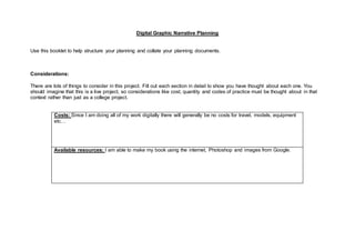 Digital Graphic Narrative Planning
Use this booklet to help structure your planning and collate your planning documents.
Considerations:
There are lots of things to consider in this project. Fill out each section in detail to show you have thought about each one. You
should imagine that this is a live project, so considerations like cost, quantity and codes of practice must be thought about in that
context rather than just as a college project.
Costs: Since I am doing all of my work digitally there will generally be no costs for travel, models, equipment
etc…
Available resources: I am able to make my book using the internet, Photoshop and images from Google.
 