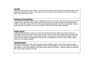 Quantity:
Due to the work being done for college, I will not be producing my book in any large quantities however, once
finished and the book is a good, I may produce a trail run and see how that works out and if that goes well
then I may produce even more.
Audience and Target Market:
The audience and target market are very important and are key to my sales. The book is going to be made for
children and in reference to that I need to make the book look as good as possible and most appealing to
children so that they will buy the book or they will persuade there parents to buy the book for them. I need to
focus and know my audience as much as possible in order to get as most sales as possible.
Quality Factors:
I need to make sure that my book is of a very high standard and all the pages look similar and look very
presentable and that the book is easy to read. I need to make my book of a very high quality because it will
look better and because of that, more people will want to buy the book. When referring to quality, I need to
make sure that I don’t rush anything and I spend time on everything that is need to I do not make simple
errors such as spelling mistakes.
Codes of Practice:
The code of practise is a code, which the author and the publisher agree to; this code of practise involves
information on dead lines, quality and standard of work, and the legality of it. Due to me being the author and
the publisher, such code of practise I don’t think will be needed but however, I will take quality and deadlines
into account when producing my work.
 