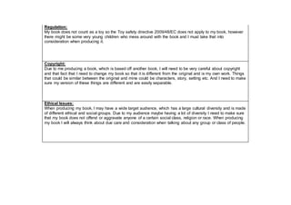 Regulation:
My book does not count as a toy so the Toy safety directive 2009/48/EC does not apply to my book, however
there might be some very young children who mess around with the book and I must take that into
consideration when producing it.
Copyright:
Due to me producing a book, which is based off another book, I will need to be very careful about copyright
and that fact that I need to change my book so that it is different from the original and is my own work. Things
that could be similar between the original and mine could be characters, story, setting etc. And I need to make
sure my version of these things are different and are easily separable.
Ethical Issues:
When producing my book, I may have a wide target audience, which has a large cultural diversity and is made
of different ethical and social groups. Due to my audience maybe having a lot of diversity I need to make sure
that my book does not offend or aggravate anyone of a certain social class, religion or race. When producing
my book I will always think about due care and consideration when talking about any group or class of people.
 