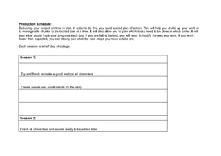 Production Schedule:
Delivering your project on time is vital. In order to do this, you need a solid plan of action. This will help you divide up your work in
to manageable chunks to be tackled one at a time. It will also allow you to plan which tasks need to be done in which order. It will
also allow you to track your progress each day. If you are falling behind, you will need to modify the way you work. If you work
faster than expected, you can clearly see what the next steps you need to take are.
Each session is a half day of college.
Session 1:
Try and finish or make a good start on all characters
Create assets and small details for the story
Session 2:
Finish all characters and assets ready to be added later
 