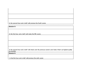 In the second hour and a half I will produce the fourth scene
Session 5:
In the first hour and a half I will make the fifth scene
In the second hour and a half I will check over the previous scene’s and make it them as highest quality
as possible
Session 6:
In the first hour and a half I will produce the sixth scene
 