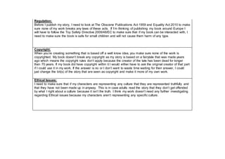 Regulation:
Before I publish my story, I need to look at The Obscene Publications Act 1959 and Equality Act 2010 to make
sure none of my work breaks any laws of these acts. If I’m thinking of publishing my book around Europe I
will have to follow the Toy Safety Directive 2009/48/EC to make sure that if my book can be interacted with, I
need to make sure the book is safe for small children and will not cause them harm of any type.
Copyright:
When you’re creating something that is based off a well know idea, you make sure none of the work is
copyrighted. My book doesn’t break any copyright as my story is based on a fairytale that was made years
ago which means the copyright rules don’t apply because the creator of the tale has been dead for longer
than 70 years. If my book did have copyright within it I would either have to ask the original creator of that part
if I could use it in my work. If the answer is no or I don’t want to waste time waiting for their answer, I could
just change the bit(s) of the story that are seen as copyright and make it more of my own work.
Ethical Issues:
I need to make sure that if my characters are representing any culture that they are represented truthfully and
that they have not been made up in anyway. This is in case adults read the story that they don’t get offended
by what I right about a culture because it isn’t the truth. I think my work doesn’t need any further investigating
regarding Ethical issues because my characters aren’t representing any specific culture.
 