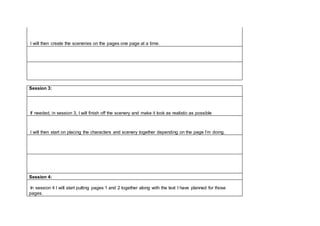 I will then create the sceneries on the pages one page at a time.
Session 3:
If needed, in session 3, I will finish off the scenery and make it look as realistic as possible
I will then start on placing the characters and scenery together depending on the page I’m doing.
Session 4:
In session 4 I will start putting pages 1 and 2 together along with the text I have planned for those
pages.
 
