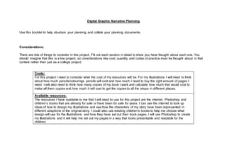 Digital Graphic Narrative Planning
Use this booklet to help structure your planning and collate your planning documents.
Considerations:
There are lots of things to consider in this project. Fill out each section in detail to show you have thought about each one. You
should imagine that this is a live project, so considerations like cost, quantity and codes of practice must be thought about in that
context rather than just as a college project.
Costs:
For this project I need to consider what the cost of my resources will be. For my illustrations I will need to think
about how much pencils/colourings pencils will cost and how much I need to buy the right amount of pages I
need. I will also need to think how many copies of my book I want and calculate how much that would cost to
make all them copies and how much it will cost to get the copies to all the shops in different places.
Available resources:
The resources I have available to me that I will need to use for this project are the internet, Photoshop and
children’s books that are already for sale or have been for sale for years. I can use the internet to look up
ideas of how to design my illustrations and see how the characters of my story have been represented in
different adaptions of the original story. I could also use existing children’s books to help me choose what
design will use for the Illustrations and how they have set out their book pages. I will use Photoshop to create
my Illustrations and it will help me set out my pages in a way that looks presentable and readable for the
children.
 