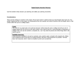 Digital Graphic Narrative Planning
Use this booklet to help structure your planning and collate your planning documents.
Considerations:
There are lots of things to consider in this project. Fill out each section in detail to show you have thought about each one. You
should imagine that this is a live project, so considerations like cost, quantity and codes of practice must be thought about in that
context rather than just as a college project.
Costs:
The costs for my project plan to be quite low because I will be doing the work in college and will use a lot of
college assets and not a lot of my own which means I don’t need to pay for it. Some examples of equipment of
college’s that I can use are camera’s, computers etc…but I may need art pencils and similar things which I will
need to pay for.
Available resources:
Using resources available to me such as cameras, pens, pencils, paper, computer with programs etc. Allows
me to create the story to the best of my ability because I will have s best equipment as possible. I will also
have main resources, which I need to complete my work such as electricity.
 