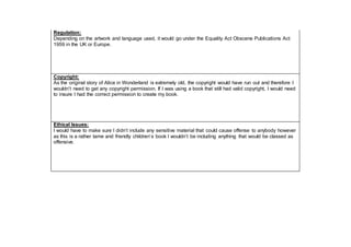 Regulation:
Depending on the artwork and language used, it would go under the Equality Act Obscene Publications Act
1959 in the UK or Europe.
Copyright:
As the original story of Alice in Wonderland is extremely old, the copyright would have run out and therefore I
wouldn’t need to get any copyright permission. If I was using a book that still had valid copyright, I would need
to insure I had the correct permission to create my book.
Ethical Issues:
I would have to make sure I didn’t include any sensitive material that could cause offense to anybody however
as this is a rather tame and friendly children’s book I wouldn’t be including anything that would be classed as
offensive.
 