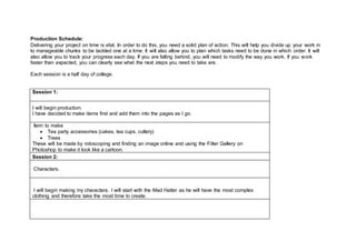 Production Schedule:
Delivering your project on time is vital. In order to do this, you need a solid plan of action. This will help you divide up your work in
to manageable chunks to be tackled one at a time. It will also allow you to plan which tasks need to be done in which order. It will
also allow you to track your progress each day. If you are falling behind, you will need to modify the way you work. If you work
faster than expected, you can clearly see what the next steps you need to take are.
Each session is a half day of college.
Session 1:
I will begin production.
I have decided to make items first and add them into the pages as I go.
Item to make
 Tea party accessories (cakes, tea cups, cutlery)
 Trees
These will be made by rotoscoping and finding an image online and using the Filter Gallery on
Photoshop to make it look like a cartoon.
Session 2:
Characters.
I will begin making my characters. I will start with the Mad Hatter as he will have the most complex
clothing and therefore take the most time to create.
 