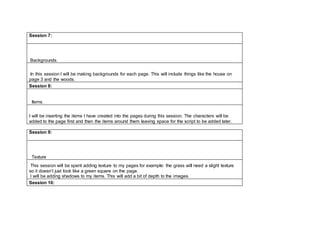 Session 7:
Backgrounds.
In this session I will be making backgrounds for each page. This will include things like the house on
page 3 and the woods.
Session 8:
Items.
I will be inserting the items I have created into the pages during this session. The characters will be
added to the page first and then the items around them leaving space for the script to be added later.
Session 9:
Texture
This session will be spent adding texture to my pages for example: the grass will need a slight texture
so it doesn’t just look like a green square on the page.
I will be adding shadows to my items. This will add a bit of depth to the images.
Session 10:
 