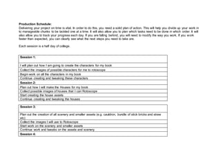 Production Schedule:
Delivering your project on time is vital. In order to do this, you need a solid plan of action. This will help you divide up your work in
to manageable chunks to be tackled one at a time. It will also allow you to plan which tasks need to be done in which order. It will
also allow you to track your progress each day. If you are falling behind, you will need to modify the way you work. If you work
faster than expected, you can clearly see what the next steps you need to take are.
Each session is a half day of college.
Session 1:
I will plan out how I am going to create the characters for my book
Collect the images of possible characters for me to rotoscope
Begin work on all the characters in my book
Continue creating and tweaking these characters
Session 2:
Plan out how I will make the Houses for my book
Collect possible images of houses that I can Rotoscope
Start creating the house assets
Continue creating and tweaking the houses
Session 3:
Plan out the creation of all scenery and smaller assets (e.g. cauldron, bundle of stick bricks and straw
etc)
Collect the images I will use to Rotoscope
Start work on the scenery and smaller assets
Continue work and tweaks on the assets and scenery.
Session 4:
 