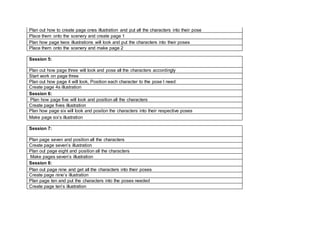 Plan out how to create page ones illustration and put all the characters into their pose
Place them onto the scenery and create page 1
Plan how page twos illustrations will look and put the characters into their poses
Place them onto the scenery and make page 2
Session 5:
Plan out how page three will look and pose all the characters accordingly
Start work on page three
Plan out how page 4 will look, Position each character to the pose I need
Create page 4s illustration
Session 6:
Plan how page five will look and position all the characters
Create page fives illustration
Plan how page six will look and positon the characters into their respective poses
Make page six’s illustration
Session 7:
Plan page seven and position all the characters
Create page seven’s illustration
Plan out page eight and position all the characters
Make pages seven’s illustration
Session 8:
Plan out page nine and get all the characters into their poses
Create page nine’s illustration
Plan page ten and put the characters into the poses needed
Create page ten’s illustration
 