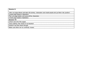 Session 9:
Plan out page eleven and take all scenery, characters and small assets and put them into position
Create page eleven’s illustration.
Plan out page twelve and pose all the characters
Create page twelve’s illustration.
Session 10:
Check over all of the pages
Teak anything that needs to be tweaked
Perform one last check through
Make sure there are no continuity issues.
 