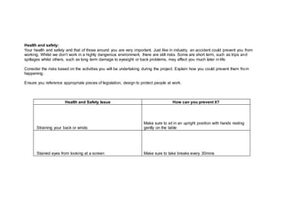 Health and safety:
Your health and safety and that of those around you are very important. Just like in industry, an accident could prevent you from
working. Whilst we don’t work in a highly dangerous environment, there are still risks. Some are short term, such as trips and
spillages whilst others, such as long term damage to eyesight or back problems, may affect you much later in life.
Consider the risks based on the activities you will be undertaking during the project. Explain how you could prevent them from
happening.
Ensure you reference appropriate pieces of legislation, design to protect people at work.
Health and Safety Issue How can you prevent it?
Straining your back or wrists
Make sure to sit in an upright position with hands resting
gently on the table
Stained eyes from looking at a screen Make sure to take breaks every 30mins
 