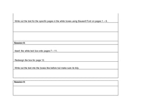Write out the text for the specific pages in the white boxes using Bauserif Font on pages 1 – 6.
Session 8:
Insert the white text box onto pages 7 – 11.
Redesign the box for page 12.
Write out the text into the boxes like before but make sure its tidy.
Session 9:
 